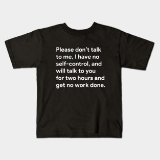 Please don't talk to me, I have no self-control, and will talk to you for two hours and get no work done. Kids T-Shirt